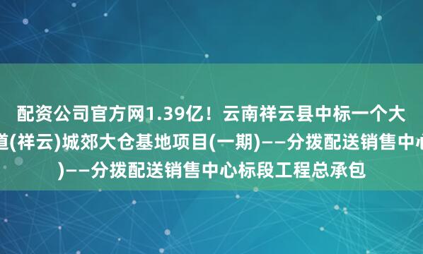 配资公司官方网1.39亿！云南祥云县中标一个大项目：中缅新通道(祥云)城郊大仓基地项目(一期)——分拨配送销售中心标段工程总承包