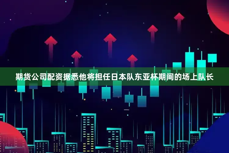期货公司配资据悉他将担任日本队东亚杯期间的场上队长