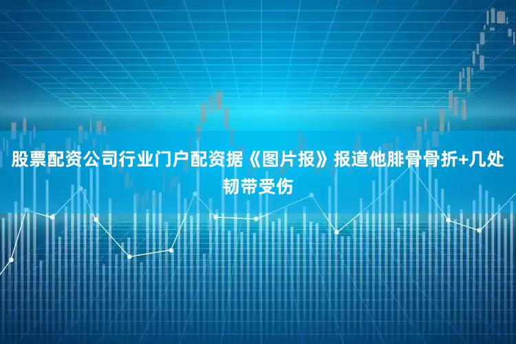 股票配资公司行业门户配资据《图片报》报道他腓骨骨折+几处韧带受伤