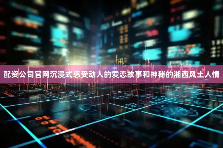 配资公司官网沉浸式感受动人的爱恋故事和神秘的湘西风土人情