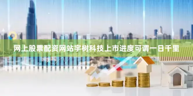 网上股票配资网站宇树科技上市进度可谓一日千里