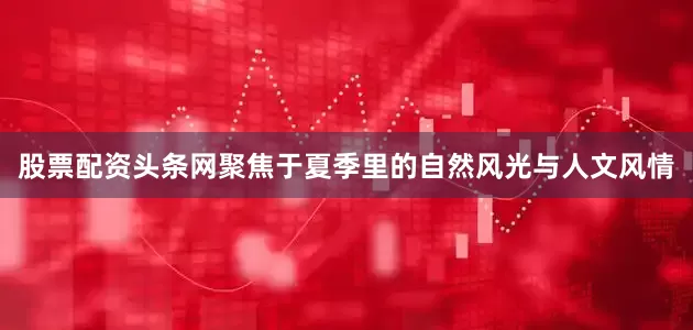 股票配资头条网聚焦于夏季里的自然风光与人文风情