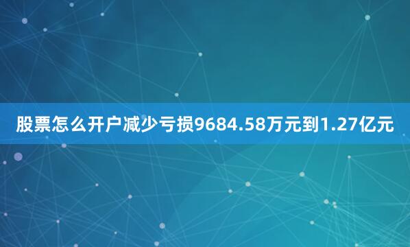 股票怎么开户减少亏损9684.58万元到1.27亿元
