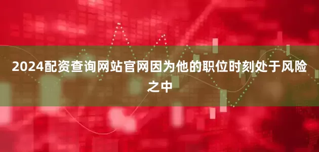 2024配资查询网站官网因为他的职位时刻处于风险之中