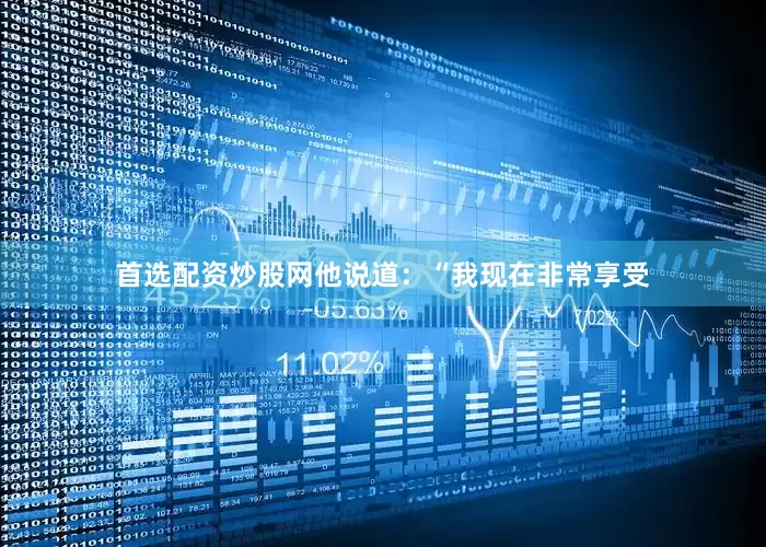 首选配资炒股网他说道：“我现在非常享受