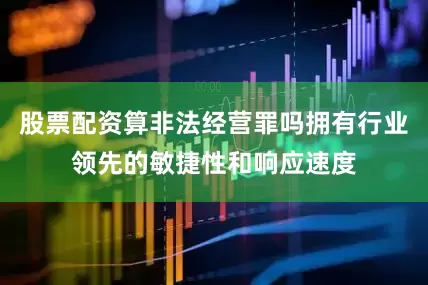股票配资算非法经营罪吗拥有行业领先的敏捷性和响应速度